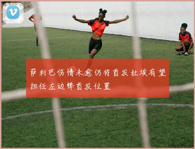 萨利巴伤情未愈仍将首发杜埃有望担任左边锋首发位置