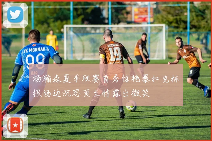 杨瀚森夏季联赛首秀惊艳暴扣克林根场边沉思莫兰特露出微笑