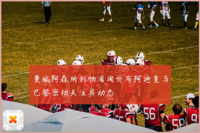 曼城阿森纳利物浦询价布阿迪皇马巴黎密切关注其动态