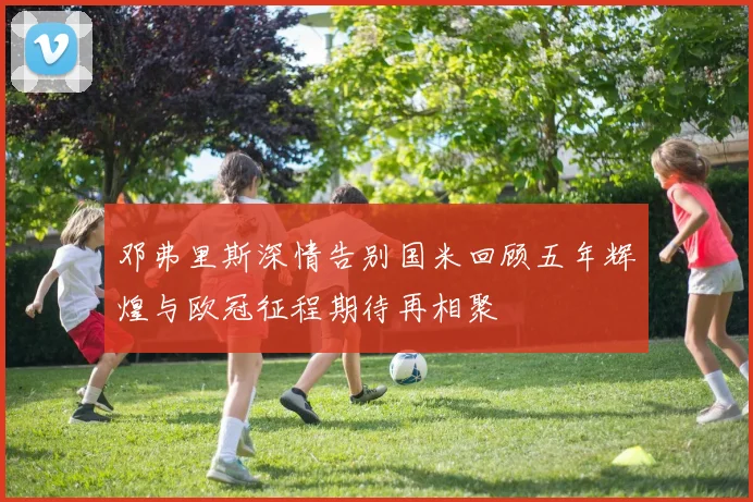 邓弗里斯深情告别国米回顾五年辉煌与欧冠征程期待再相聚