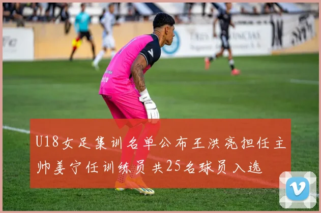 U18女足集训名单公布王洪亮担任主帅姜宁任训练员共25名球员入选