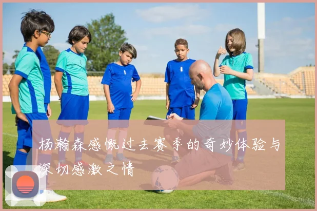 杨瀚森感慨过去赛季的奇妙体验与深切感激之情