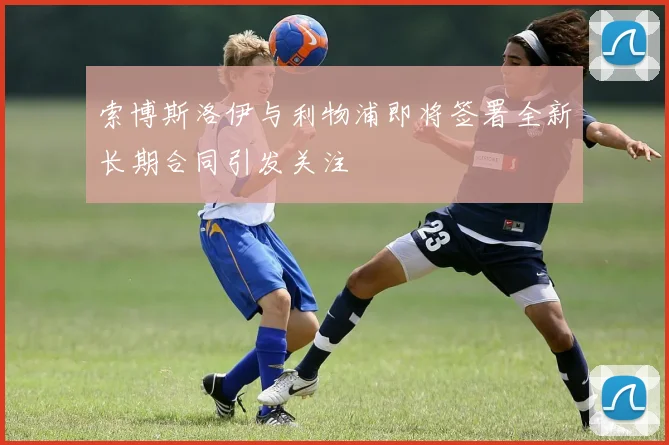 索博斯洛伊与利物浦即将签署全新长期合同引发关注