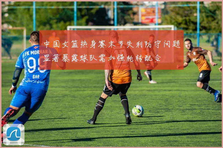 中国女篮热身赛末节失利防守问题显著暴露球队需加强轮转配合