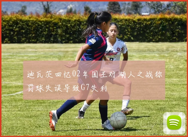 迪瓦茨回忆02年国王对湖人之战称罚球失误导致G7失利