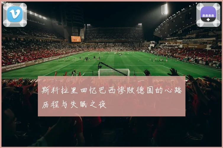 斯科拉里回忆巴西惨败德国的心路历程与失眠之夜