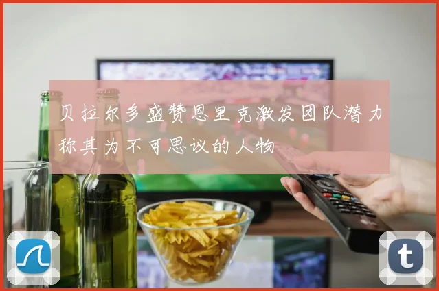 贝拉尔多盛赞恩里克激发团队潜力称其为不可思议的人物