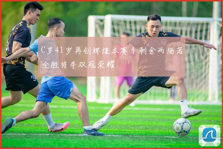 C罗41岁再创辉煌本赛季剩余两场若全胜将夺双冠荣耀