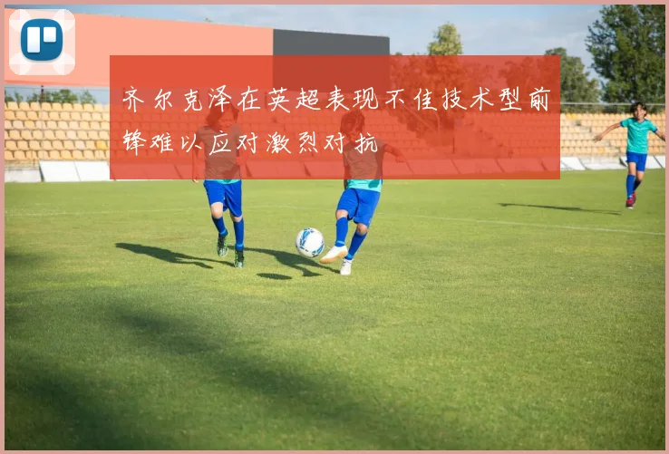 齐尔克泽在英超表现不佳技术型前锋难以应对激烈对抗