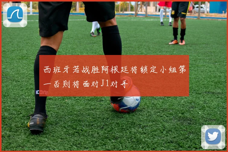 西班牙若战胜阿根廷将锁定小组第一否则将面对J1对手