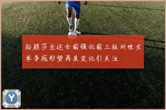 孙颖莎全运会前强化前三板训练女单争冠形势再度变化引关注