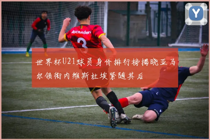 世界杯U21球员身价排行榜揭晓亚马尔领衔内维斯杜埃紧随其后