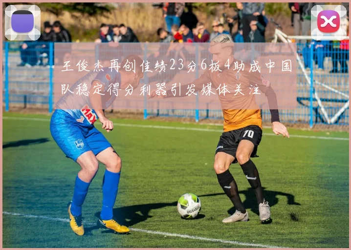 王俊杰再创佳绩23分6板4助成中国队稳定得分利器引发媒体关注