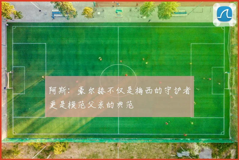 阿斯：豪尔赫不仅是梅西的守护者更是模范父亲的典范