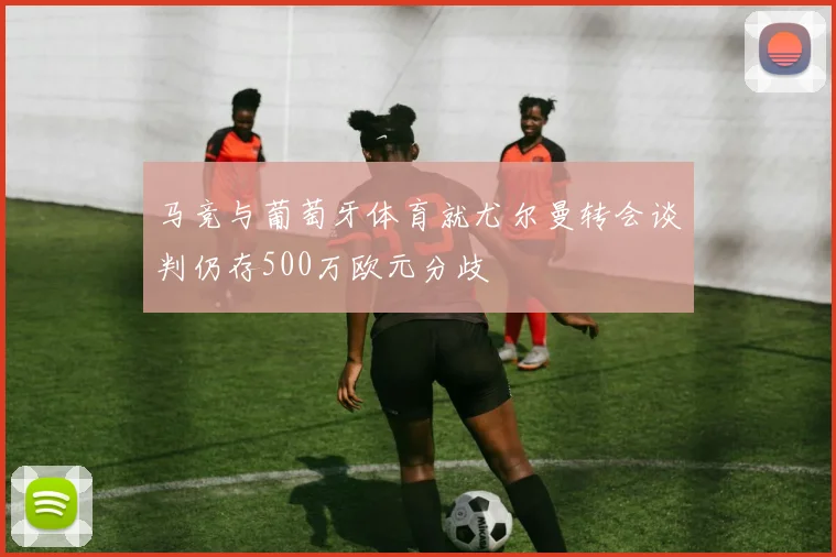 马竞与葡萄牙体育就尤尔曼转会谈判仍存500万欧元分歧
