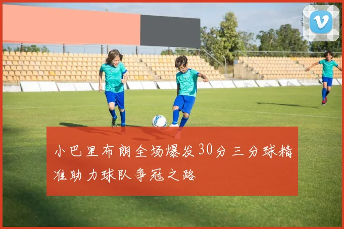小巴里布朗全场爆发30分三分球精准助力球队争冠之路