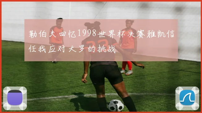 勒伯夫回忆1998世界杯决赛雅凯信任我应对大罗的挑战