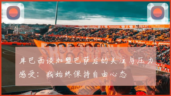 库巴西谈加盟巴萨后的关注与压力感受：我始终保持自由心态