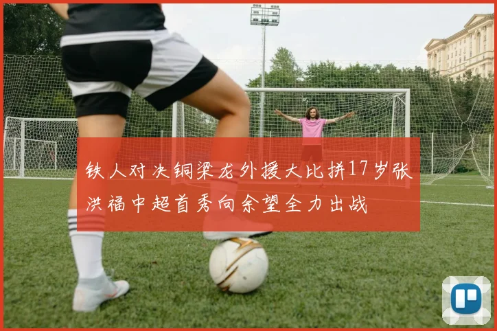 铁人对决铜梁龙外援大比拼17岁张洪福中超首秀向余望全力出战