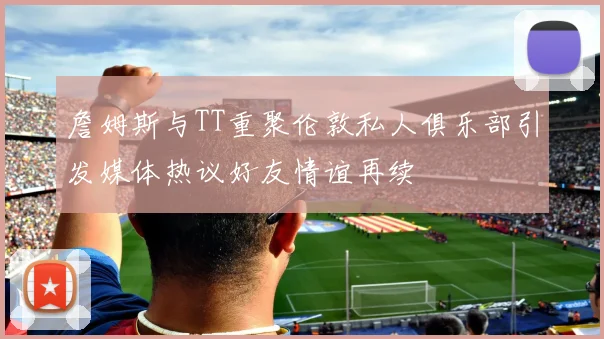 詹姆斯与TT重聚伦敦私人俱乐部引发媒体热议好友情谊再续