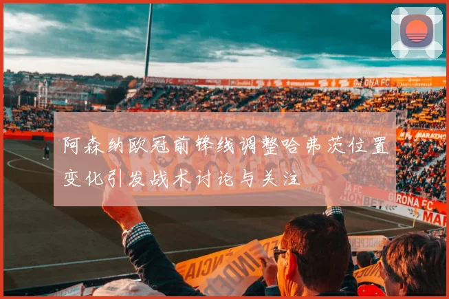 阿森纳欧冠前锋线调整哈弗茨位置变化引发战术讨论与关注