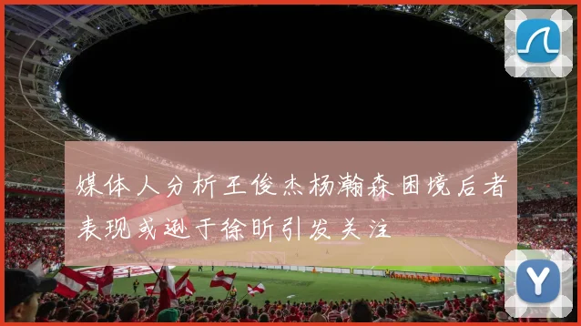 媒体人分析王俊杰杨瀚森困境后者表现或逊于徐昕引发关注