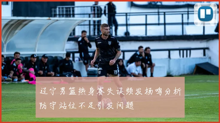 辽宁男篮热身赛失误频发杨鸣分析防守站位不足引发问题